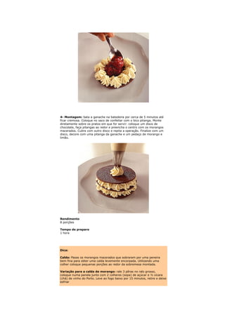 4- Montagem: bata a ganache na batedeira por cerca de 5 minutos até
ficar cremosa. Coloque no saco de confeitar com o bico pitanga. Monte
diretamente sobre os pratos em que for servir: coloque um disco de
chocolate, faça pitangas ao redor e preencha o centro com os morangos
macerados. Cubra com outro disco e repita a operação. Finalize com um
disco, decore com uma pitanga da ganache e um pedaço de morango e
limão.




Rendimento
8 porções

Tempo de preparo
1 hora




Dica:

Calda: Passe os morangos macerados que sobraram por uma peneira
bem fina para obter uma calda levemente encorpada. Utilizando uma
colher coloque pequenas porções ao redor da sobremesa montada.

Variação para a calda de morango: rale 3 pêras no ralo grosso,
coloque numa panela junto com 2 colheres (sopa) de açúcar e ½ xícara
(chá) de vinho do Porto. Leve ao fogo baixo por 15 minutos, retire e deixe
esfriar
 