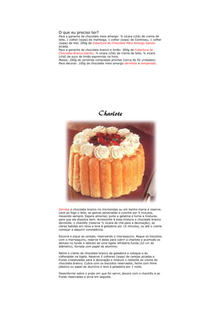 O que eu preciso ter?
Para a ganache de chocolate meio amargo: ¼ xícara (chá) de creme de
leite, 1 colher (sopa) de manteiga, 1 colher (sopa) de Cointreau, 1 colher
(sopa) de mel, 200g de Cobertura de Chocolate Meio Amargo Garoto
picada.
Para a ganache de chocolate branco e limão: 300g de Cobertura de
Chocolate Branco Garoto, ½ xícara (chá) de creme de leite, ¼ xícara
(chá) de suco de limão espremido na hora.
Massa: 200g de carolinas compradas prontas (cerca de 50 unidades).
Para decorar: 100g de chocolate meio amargo derretido e temperado.




Derreta o chocolate branco no microondas ou em banho-maria e reserve.
Leve ao fogo o leite, as gemas peneiradas e cozinhe por 5 minutos,
mexendo sempre. Espere amornar, junte a gelatina e torne a misturar,
para que ela dissolva bem. Acrescente à essa mistura o chocolate branco
derretido, o chantilly (reserve ½ xícara de chá para a decoração), as
claras batidas em neve e leve à geladeira por 15 minutos, ou até o creme
começar a adquirir consistência.

Escorra e pique as cerejas, reservando o marrasquino. Regue os biscoitos
com o marrasquino, reserve 4 deles para cobrir a charlote e acomode os
demais no fundo e laterais de uma tigela refratária funda (22 cm de
diâmetro), forrada com papel de alumínio.

Retire o creme de chocolate branco da geladeira e coloque-o às
colheradas na tigela. Reserve 2 colheres (sopa) de cerejas picadas e
frutas cristalizadas para a decoração e misture o restante ao creme de
chocolate branco. Cubra com os biscoitos reservados, feche com filme
plástico ou papel de alumínio e leve à geladeira por 1 noite.

Desenforme sobre o prato em que for servir, decore com o chantilly e as
frutas reservadas e sirva em seguida.
 