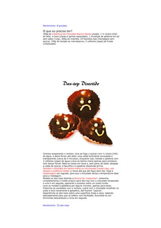 Rendimento: 8 porções.

O que eu preciso ter?
300g de Cobertura de Chocolate Branco Garoto picada, 1 ½ xícara (chá)
de leite, 4 ovos (claras e gemas separadas), 1 envelope de gelatina em pó
sem sabor (12g), 300g de chantilly, 24 biscoitos tipo champagne sem
açúcar, 150g de cerejas ao marrasquino, 3 colheres (sopa) de frutas
cristalizadas.




Comece preparando o recheio: leve ao fogo o açúcar com ½ xícara (chá)
de água, e deixe ferver até obter uma calda levemente encorpada e
transparente (cerca de 5 minutos). Enquanto isso, hidrate a gelatina com
2 colheres (sopa) de água e leve ao banho-maria apenas para amolecer,
sem deixar ferver. Bata as claras em neve e, sem parar de bater, despeje
a calda de açúcar, a baunilha e a gelatina dissolvida já fria.
Derreta o chocolate em banho-maria ou microondas (neste caso, use
sempre a potência média) e mexa até que ele fique bem liso. Faça a
temperagem em seguida, para que o chocolate atinja a temperatura ideal
para a moldagem.
Modele os dan-tops fazendo a técnica da "casquinha": preencha
completamente o molde próprio para dan-top com o chocolate temperado
e vire-o em seguida, aparando o excesso sobre um prato fundo.
Leve os moldes à geladeira por alguns minutos, apenas para secar.
Preencha as cavidades com o recheio, cubra com o chocolate recolhido no
prato e leve novamente à geladeira, até ficarem "opacos".
Desenforme os dan-tops sobre uma superfície limpa e seca, batendo
delicadamente para que se soltem com facilidade. Acomode-os em
forminhas descartáveis e sirva em seguida.


Rendimento: 25 dan-tops
 
