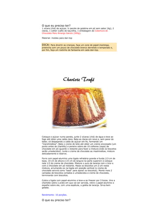 O que eu preciso ter?
1 xícara (chá) de açúcar, ½ pacote de gelatina em pó sem sabor (6g), 2
claras, 1 colher (café) de baunilha, 1 embalagem de Cobertura de
Chocolate Meio Amargo Garoto (500g).

Material: moldes para dan-top


DICA: Para divertir as crianças, faça um cone de papel-manteiga,
preencha com um pouco de chocolate branco derretido e temperado e,
por fim, faça um rostinho de fantasma em cada dan-top.




Coloque o açúcar numa panela, junte 2 xícaras (chá) de água e leve ao
fogo até obter uma calda clara. Bata as claras em neve e, sem parar de
bater, vá despejando a calda de açúcar em fio, formando um
"marshmellow". Bata o creme de leite até obter um creme encorpado (um
ponto antes de chantilly) e peneire sobre ele 10 colheres (sopa) de
chocolate em pó (guarde o restante para fazer a mistura onde os biscoitos
serão umedecidos). Junte o creme de chocolate ao mashmellow, misture
delicadamente e reserve.

Forre com papel-alumínio uma tigela refratária grande e funda (13 cm de
base, 10 cm de altura e 23 cm de largura na parte superior) e coloque
nela 1/3 do creme de chocolate. Misture o suco de laranja com o licor e
com o chocolate em pó restante. Passe os biscoitos um a um nesta
mistura, arrumando-os na tigela em posição vertical (o creme de
chocolate servirá como "base" para apoiar os biscoitos). Monte mais 2
camadas de biscoitos cortados e umedecidos e creme de chocolate,
terminando com biscoitos.

Cubra a tigela com papel-alumínio e leve-a ao freezer por 3 horas. Vire a
charlotte sobre o prato em que vai ser servida, retire o papel-alumínio e
espalhe sobre ela, com uma espátula, a geléia de laranja. Sirva bem
gelada.


Rendimento: 10 porções.

O que eu preciso ter?
 