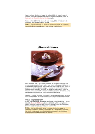 Para o recheio: 3 colheres (sopa) de açúcar, 200g de ricota fresca, 4
colheres (sopa) de creme de leite fresco, 50g de uvas-passas, 150g de
Cobertura de Chocolate Branco Garoto, picada.

Para o molho: 150 ml de creme de leite fresco, 200g de Cobertura de
Chocolate Meio Amargo Garoto, picada.
DICA: Raspas de laranja na massa ou 2 colheres (sopa) de Cointreau
no molho dão um toque a mais a essa receita. Experimente!




Bata as gemas com o açúcar até dobrarem de volume e formarem um
creme esbranquiçado. Peneire sobre esse creme o Cacau em Pó Garoto e
acrescente o Grand Marnier, misturando com uma colher de pau . Dilua a
gelatina em 1 colher (sopa) de água e aqueça em banho-maria para
dissolver bem. Misture-a ao creme de gemas e cacau. Bata o creme de
leite em ponto de chantilly e misture também ao creme. Por último, junte
as claras em ponto de neve, misturado-as delicadamente.

Despeje a mousse em taças individuais e deixe na geladeira por 12 horas.
Sirva acompanhada de fios de ovos ou com um pouco de creme chantilly.

O que eu preciso ter?
6 ovos (claras e gemas separadas), 8 colheres (sopa) de açúcar, 1 xícara
(chá) de Cacau em Pó Garoto, 1 colher (chá) de gelatina em pó sem
sabor, 300 ml de creme de leite fresco, 2 colheres (chá) de licor Grand-
Marnier, fios de ovos ou chantilly para acompanhar
DICA: Você também pode juntar à mousse 5 colheres (sopa) de
amêndoas torradas e picadas ou então 50g de Cobertura de Chocolate
Garoto. O crocante das amêndoas ou do chocolate cria um contraste
super gostoso com a textura leve da mousse...
 