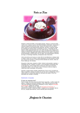 Prepare a massa da babá: numa tigela grande, misture o creme de leite
morno com o açúcar e junte o fermento biológico esfarelado. Acrescente 7
colheres (sopa) de farinha de trigo, misture um pouco com as mãos e
deixe crescer em local ligeiramente aquecido. Derreta 7 colheres (sopa)
de manteiga em banho-maria, acrescente os ovos, o Chocolate em Pó
Garoto e bata vigorosamente com uma colher de pau, para integrar bem
todos os ingredientes (cuide para que a água do banho-maria não ferva e
cozinhe os ovos). Despeje essa mistura morna de ovos sobre a massinha
da fermentação e misture bem com as mãos. Vá acrescentando a farinha
de trigo e a manteiga restantes, amassando tudo muito bem.

Unte uma forma com buraco no meio (26 cm de diâmetro) e coloque nela
a massa. Cubra com um pano e deixe descansar em local quente e úmido
por cerca de 40 minutos, ou até que tenha dobrado de volume. Asse em
forno médio por 35 minutos.

Enquanto o bolo assa, prepare a calda: misture numa panela o açúcar, o
Chocolate em Pó, a canela, os cravos, a noz-moscada e acrescente 250
ml de água fria. Leve ao fogo baixo e ferva por cerca de 10 minutos.
Acrescente então o rum, ferva por mais 5 minutos e retire do fogo (a
calda deve estar aveludada, não grossa).

Quando a massa estiver assada, desenforme e fure-a com um garfo em
toda a superfície. Coloque no prato em que for servir e despeje por cima a
calda quente (a massa deve absorver boa parte da calda). Sirva fria,
decorada com cerejas e chantilly.


Rendimento: 10 porções

O que eu preciso ter?
Para a massa: 50 ml de creme de leite fresco aquecido, 1 colher (sopa) de
açúcar, 1 tablete de fermento biológico (15g), 250g de farinha de trigo,
150 g de manteiga à temperatura ambiente, 4 ovos, 100g de Chocolate
em Pó Garoto, raspas de 1 laranja
Para a calda: 250g de açúcar, 100g de Chocolate em Pó Garoto, 1
pauzinho de canela 3 cravos da Índia, 1 pitada de noz-moscada, 100 ml
de rum, cerejas para decorar, creme chantilly para acompanhar
 