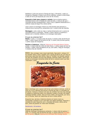 batedeira e junte aos poucos a farinha de trigo, o fermento, o leite e a
margarina. Despeje a massa numa fôrma redonda, untada e enfarinhada
e asse em forno pré-aquecido por cerca de 40 minutos.

Enquanto o bolo assa, prepare o recheio: leve ao banho-maria o
chocolate branco com a metade do creme de leite, e misture até que o
chocolate derreta completamente. Junte o licor, a gelatina dissolvida em 2
colheres (sopa) de água fria e deixe esfriar.

Lave e pique os morangos (reserve os mais bonitos para decorar) e
misture-os ao creme já frio, juntamente com 1 xícara (chá) de chantilly.

Montagem: corte o bolo ao meio e recheie fartamente com o creme de
chocolate branco e morangos. "Tampe" o bolo e decore a superfície e
laterais com o chantilly restante e os morangos reservados.

O que eu preciso ter?
Massa: 5 ovos, 1 ½ xícara (chá) de açúcar, 2 xícaras (chá) de farinha de
trigo, 1 colher (sopa) de fermento em pó, ½ xícara (chá) de leite quente,
1 colher (sopa) de margarina.

Recheio e Cobertura: 250g de Cobertura de Chocolate Branco Garoto,
picada, 1 xícara (chá) de creme de leite fresco, 1 colher (sopa) de licor de
cerejas, 1 colher (chá) de gelatina em pó, sem sabor, 750g de morangos,
3 xícaras (chá) de chantilly.


DICA: Para conseguir esse visual caprichado, faça assim: coloque 2/3
do chantilly sobre o bolo e espalhe com a ajuda da lâmina de uma faca ou
pá de bolo, para ficar bem lisinho. Faça os "cordões" de chantilly usando
um saco de confeitar com bico tipo pitanga, tamanho médio. Deixe para
colocar os morangos momentos antes de servir, evitando assim que eles
"manchem" o bolo.




Bata a manteiga com o açúcar até formar uma mistura cremosa. Junte os
ovos um a um e adicione aos poucos a farinha de trigo e o chocolate em
pó Garoto. Coloque a mistura num saco de confeitar com bico tipo pitanga
e modele as rosquinhas sobre num tabuleiro untado e forrado com papel-
manteiga também untado. Asse em forno médio, pré-aquecido, por cerca
de 15 minutos. Retire as rosquinhas do forno e deixe esfriar.

Enquanto isso, derreta a Cobertura Garoto em banho-maria ou
microondas e coloque-a num cone feito com papel-manteiga. Preencha a
cavidade de cada rosquinha com o chocolate derretido e deixe esfriar
bem, antes de guardar em vidros bem fechados.

Rendimento: 40 bombons

O que eu preciso ter?
200g de manteiga à temperatura ambiente, 1 xícara (chá) de açúcar, 2
ovos, 2 ½ xícaras (chá) de farinha de trigo, ½ xícara (chá) de Chocolate
em Pó Garoto, 200g de Cobertura de Chocolate Meio Amargo Garoto.
 