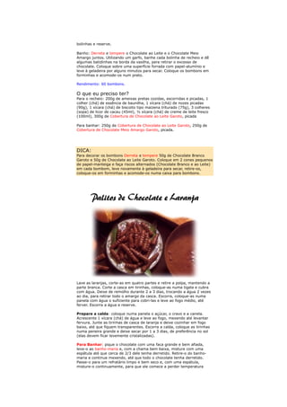 bolinhas e reserve.

Banho: Derreta e tempere o Chocolate ao Leite e o Chocolate Meio
Amargo juntos. Utilizando um garfo, banhe cada bolinha de recheio e dê
algumas batidinhas na borda da vasilha, para retirar o excesso de
chocolate. Coloque sobre uma superfície forrada com papel-alumínio e
leve à geladeira por alguns minutos para secar. Coloque os bombons em
forminhas e acomode-os num prato.

Rendimento: 60 bombons.

O que eu preciso ter?
Para o recheio: 200g de ameixas pretas cozidas, escorridas e picadas, 1
colher (chá) de essência de baunilha, 1 xícara (chá) de nozes picadas
(90g), 1 xícara (chá) de biscoito tipo maizena triturado (75g), 3 colheres
(sopa) de licor de cacau (45ml), ½ xícara (chá) de creme de leite fresco
(100ml), 300g de Cobertura de Chocolate ao Leite Garoto, picada

Para banhar: 250g de Cobertura de Chocolate ao Leite Garoto, 250g de
Cobertura de Chocolate Meio Amargo Garoto, picada.




DICA:
Para decorar os bombons Derreta e tempere 50g de Chocolate Branco
Garoto e 50g de Chocolate ao Leite Garoto. Coloque em 2 cones pequenos
de papel-manteiga e faça riscos alternados (Chocolate Branco e ao Leite)
em cada bombom, leve novamente à geladeira para secar, retire-os,
coloque-os em forminhas e acomode-os numa caixa para bombons.




Lave as laranjas, corte-as em quatro partes e retire a polpa, mantendo a
parte branca. Corte a casca em tirinhas, coloque-as numa tigela e cubra
com água. Deixe de remolho durante 2 a 3 dias, trocando a água 2 vezes
ao dia, para retirar todo o amargo da casca. Escorra, coloque-as numa
panela com água o suficiente para cobri-las e leve ao fogo médio, até
ferver. Escorra a água e reserve.

Prepare a calda: coloque numa panela o açúcar, o cravo e a canela.
Acrescente 1 xícara (chá) de água e leve ao fogo, mexendo até levantar
fervura. Junte as tirinhas de casca de laranja e deixe cozinhar em fogo
baixo, até que fiquem transparentes. Escorra a calda, coloque as tirinhas
numa peneira grande e deixe secar por 1 a 3 dias, de preferência no sol
(elas devem ficar levemente cristalizadas).

Para Banhar: pique o chocolate com uma faca grande e bem afiada,
leve-o ao banho-maria e, com a chama bem baixa, misture com uma
espátula até que cerca de 2/3 dele tenha derretido. Retire-o do banho-
maria e continue mexendo, até que todo o chocolate tenha derretido.
Passe-o para um refratário limpo e bem seco e, com uma espátula,
misture-o continuamente, para que ele comece a perder temperatura
 