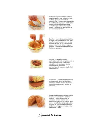 Ao forrar a tigela com filme plástico,
deixe uma boa "aba" para fora: esse
cuidado ajuda no momento de
desenformar o zucotto. Corte o pão de
ló em fatias de espessura média (elas
podem rachar se forem cortadas
muito finas) e de tamanho regular.
Ajuste o tamanho de acordo com as
dimensões do refratário.




Espalhe o creme de chocolate ao leite
e avelãs com uma espátula tipo "pão
dura", pressionando o creme contra
as fatias de pão de ló. Caso o creme
esteja muito firme, deixe-o alguns
minutos à temperatura ambiente para
facilitar a operação.




Coloque o creme trufado às
colheradas, cobrindo completamente a
cavidade do zucotto. Evite usar a
espátula nesta fase, para que os
cremes não se misturem,
comprometendo a apresentação final
da preparação.




Cubra toda a superfície da tigela com
o restante das fatias de pão de ló,
deixando-as bem unidas, de modo a
cobrir completamente o recheio de
chocolate.




Vire a tigela sobre o prato em que for
servir, puxando as abas do filme
plástico. Cubra com o creme de
chocolate ao leite usando uma
espátula de metal ou faca larga, sem
serra - para facilitar a operação, deixe
o creme de chocolate à temperatura
ambiente por alguns minutos, antes
de finalizar o prato.
 