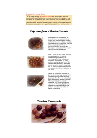 Chocolate Meio Amargo Garoto
DICA: Para derreter a Cobertura Garoto em banho-maria, pique o
chocolate e leve ao fogo baixo, mexendo continuamente. Apague o fogo
bem antes da água ferver, para que o chocolate não aqueça em excesso.

Em dias quentes, acomode o refratário que contém o chocolate derretido
dentro de uma assadeira com água fria, para acelerar o resfriamento.




                                  Misture todos os ingredientes do
                                  crocante numa panela de material
                                  grosso, que distribui melhor o calor;
                                  desta maneira você evita que o açúcar
                                  queime antes de caramelizar. Use uma
                                  colher de pau para misturar e
                                  mantenha sempre a chama bem
                                  baixa, para que as castanhas fiquem
                                  bem envolvidas no caramelo.



                                  Com a ajuda de uma colher pequena,
                                  coloque pequenas porções de
                                  caramelo sobre uma placa de
                                  mármore ou fórmica, untada com
                                  manteiga. Para banhar há duas
                                  opções: despejar pequenas porções
                                  de chocolate derretido e temperado
                                  com uma colher sobre o crocante já
                                  frio ou mergulhá-los diretamente no
                                  chocolate, retirando com o auxílio de
                                  um garfo.


                                  Depois de banhados, acomode os
                                  bombons sobre uma grade ou numa
                                  tábua forrada com papel-alumínio,
                                  para secar. Em dias frios o chocolate
                                  seca rapidamente, e neste caso não
                                  há necessidade de levá-los à
                                  geladeira. Para uma camada mais
                                  espessa de chocolate, faça dois ou
                                  três banhos, sempre esperando a
                                  primeira camada secar antes de
                                  banhar novamente.
 