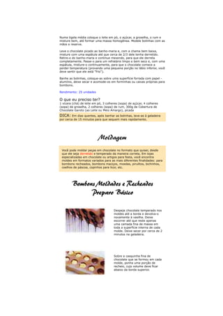 Numa tigela média coloque o leite em pó, o açúcar, a groselha, o rum e
misture bem, até formar uma massa homogênea. Modele bolinhas com as
mãos e reserve.

Leve o chocolate picado ao banho-maria e, com a chama bem baixa,
misture com uma espátula até que cerca de 2/3 dele tenha derretido.
Retire-o do banho-maria e continue mexendo, para que ele derreta
completamente. Passe-o para um refratário limpo e bem seco e, com uma
espátula, misture-o continuamente, para que o chocolate comece a
perder temperatura (provando uma pequena porção no lábio inferior, você
deve sentir que ele está "frio").

Banhe as bolinhas, coloque-as sobre uma superfície forrada com papel -
alumínio, deixe secar e acomode-os em forminhas ou caixas próprias para
bombons.

Rendimento: 25 unidades

O que eu preciso ter?
1 xícara (chá) de leite em pó, 3 colheres (sopa) de açúcar, 4 colheres
(sopa) de groselha, 2 colheres (sopa) de rum, 300g de Cobertura de
Chocolate Garoto (ao Leite ou Meio Amargo), picada
DICA: Em dias quentes, após banhar as bolinhas, leve-as à geladeira
por cerca de 15 minutos para que sequem mais rapidamente.




 Você pode moldar peças em chocolate no formato que quiser, desde
 que ele seja derretido e temperado da maneira correta. Em lojas
 especializadas em chocolate ou artigos para festa, você encontra
 moldes em formatos variados para as mais diferentes finalidades: para
 bombons recheados, bombons maciços, moedas, pirulitos, bichinhos,
 coelhos de páscoa, copinhos para licor, etc.




                                      Despeje chocolate temperado nos
                                      moldes até a borda e devolva-o
                                      novamente à vasilha. Deixe
                                      escorrer até que reste apenas
                                      uma camada fina de massa em
                                      toda a superfície interna de cada
                                      molde. Deixe secar por cerca de 2
                                      minutos na geladeira.




                                      Sobre a casquinha fina de
                                      chocolate que se formou em cada
                                      molde, ponha uma porção de
                                      recheio, cujo volume deve ficar
                                      abaixo da borda superior.
 