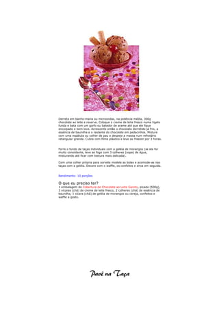 Derreta em banho-maria ou microondas, na potência média, 300g
chocolate ao leite e reserve. Coloque o creme de leite fresco numa tigela
funda e bata com um garfo ou batedor de arame até que ele fique
encorpado e bem leve. Acrescente então o chocolate derretido já frio, a
essência de baunilha e o restante do chocolate em pedacinhos. Misture
com uma espátula ou colher de pau e despeje a massa num refratário
retangular grande. Cubra com filme plástico e leve ao freezer por 3 horas.


Forre o fundo de taças individuais com a geléia de morangos (se ela for
muito consistente, leve ao fogo com 3 colheres (sopa) de água,
misturando até ficar com textura mais delicada).

Com uma colher própria para sorvete modele as bolas e acomode-as nas
taças com a geléia. Decore com o waffle, os confeitos e sirva em seguida.


Rendimento: 10 porções

O que eu preciso ter?
1 embalagem de Cobertura de Chocolate ao Leite Garoto, picada (500g),
3 xícaras (chá) de creme de leite fresco, 2 colheres (chá) de essência de
baunilha, 1 xícara (chá) de geléia de morangos ou cereja, confeitos e
waffle a gosto.
 