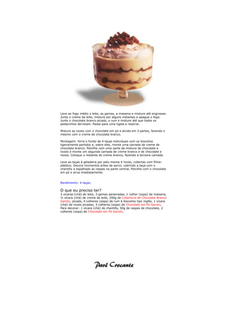 Leve ao fogo médio o leite, as gemas, a maisena e misture até engrossar.
Junte o creme de leite, misture por alguns instantes e apague o fogo.
Junte o chocolate branco picado, o rum e misture até que todos os
pedacinhos derretam. Passe para uma tigela e reserve.

Misture as nozes com o chocolate em pó e divida em 3 partes, fazendo o
mesmo com o creme de chocolate branco.

Montagem: forre o fundo de 4 taças individuais com os biscoitos
ligeiramente partidos e, sobre eles, monte uma camada de creme de
chocolate branco. Polvilhe com uma parte da mistura de chocolate e
nozes e monte um segunda camada de creme branco e de chocolate e
nozes. Coloque o restante do creme branco, fazendo a terceira camada.

Leve as taças à geladeira por pelo menos 6 horas, cobertas com filme-
plástico. Decore momentos antes de servir, cobrindo a taça com o
chantilly e espalhado as raspas na parte central. Polvilhe com o chocolate
em pó e sirva imediatamente.


Rendimento: 4 taças.

O que eu preciso ter?
3 xícaras (chá) de leite, 3 gemas peneiradas, 1 colher (sopa) de maisena,
½ xícara (chá) de creme de leite, 200g de Cobertura de Chocolate Branco
Garoto, picada, 4 colheres (sopa) de rum 6 biscoitos tipo inglês, 1 xícara
(chá) de nozes picadas, 3 colheres (sopa) de Chocolate em Pó Garoto.
Para decorar: 1 xícara (chá) de chantilly, 50g de raspas de chocolate, 2
colheres (sopa) de Chocolate em Pó Garoto.
 