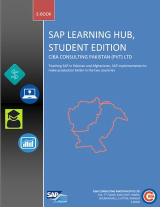 SAP LEARNING HUB,
STUDENT EDITION
CIBA CONSULTING PAKISTAN (PVT) LTD
Teaching SAP in Pakistan and Afghanistan, SAP implementation to
make production better in the two countries
E-BOOK
CIBA CONSULTING PAKISTAN (PVT) LTD
742, 7TH
FLOOR, EXECUTIVE TOWER,
DOLMEN MALL, CLIFTON, KARACHI
E-BOOK
 