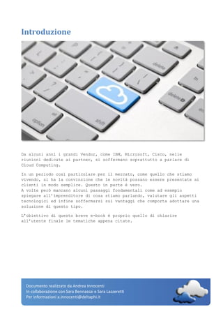 Documento realizzato da Andrea Innocenti
In collaborazione con Sara Bennassai e Sara Lazzeretti
Per informazioni a.innocenti@deltaphi.it
Introduzione
Da alcuni anni i grandi Vendor, come IBM, Microsoft, Cisco, nelle
riunioni dedicate ai partner, si soffermano soprattutto a parlare di
Cloud Computing.
In un periodo così particolare per il mercato, come quello che stiamo
vivendo, si ha la convinzione che le novità possano essere presentate ai
clienti in modo semplice. Questo in parte è vero.
A volte però mancano alcuni passaggi fondamentali come ad esempio
spiegare all’imprenditore di cosa stiamo parlando, valutare gli aspetti
tecnologici ed infine soffermarsi sui vantaggi che comporta adottare una
soluzione di questo tipo.
L’obiettivo di questo breve e-book è proprio quello di chiarire
all’utente finale le tematiche appena citate.
 