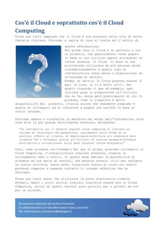 Documento realizzato da Andrea Innocenti
In collaborazione con Sara Bennassai e Sara Lazzeretti
Per informazioni a.innocenti@deltaphi.it
Cos’è il Cloud e soprattutto cos’è il Cloud
Computing
Forse non tutti sappiamo che il Cloud è già presente nella vita di molte
famiglie italiane. Proviamo a capire di cosa si tratta ed il motivo di
questa affermazione.
Per prima cosa il Cloud è un servizio e non
un prodotto, che generalmente viene pagato
in base al suo utilizzo oppure attraverso un
canone annuale. Il Cloud si basa su una
piattaforma utilizzata da più persone anche
contemporaneamente e questo tipo di
infrastruttura viene messa a disposizione da
un’azienda di servizi.
Esempi di servizi in Cloud possono essere il
gas, la luce, la tv e molti altri. Per
quanto riguarda il gas ad esempio, ogni
italiano paga in proporzione all’utilizzo
che ne fa, senza però preoccuparsi di chi lo
produce, come lo trasporta e della
disponibilità del prodotto. L’unica azione che realmente compiamo è
quella di collegarci ad un contatore e pagare una tariffa in base al
nostro consumo.
Proviamo adesso a trasferire la metafora nel mondo dell’informatica. Ecco
cosa dice la più grande enciclopedia mondiale, Wikipedia:
“In informatica con il termine inglese cloud computing si indicano un
insieme di tecnologie che permettono, tipicamente sotto forma di un
servizio offerto al cliente, di memorizzare/archiviare e/o elaborare dati
(tramite CPU o software) grazie all'utilizzo di risorse hardware/software
distribuite e virtualizzate sulla Rete Internet (fonte Wikipedia)”
Così, come accadeva nell’esempio del gas di prima, possiamo collegarci al
Cloud Computing, l’infrastruttura internet mondiale, tramite un
collegamento adsl o simili. In questo modo abbiamo la possibilità di
accedere ad una serie di servizi, che possono esserci utili per svolgere
le nostre attività, senza dover installare niente di nuovo sui nostri
personal computer e pagando soltanto il consumo effettivo che ne
facciamo.
Forse non tutti sanno che utilizzare la posta elettronica tramite
Hotmail, Gmail o altri servizi similari significa essere già in Cloud
Computing, alcuni di questi servizi sono gratuiti per i privati ma non
per le aziende.
 
