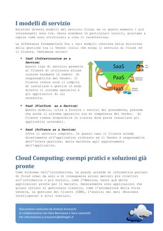 Documento realizzato da Andrea Innocenti
In collaborazione con Sara Bennassai e Sara Lazzeretti
Per informazioni a.innocenti@deltaphi.it
I modelli di servizio
Esistono diversi modelli del servizio Cloud, ma in questo momento i più
interessanti sono tre. Senza scendere in particolari tecnici, proviamo a
capire come sono strutturati e cosa li caratterizza.
La differenza fondamentale fra i vari modelli consiste nella divisione
della gestione tra il Vendor (colui che eroga il servizio di Cloud) ed
il Cliente. Vediamone alcuni:
 IaaS (Infrastrucutre as a
Service)
Questo tipo di servizio permette
al Cliente di utilizzare alcune
risorse hardware in remoto di
responsabilità del Vendor. Il
Cliente invece avrà il compito
di installare e gestire in modo
diretto il sistema operativo e
gli applicativi di cui
necessita.
 PaaS (Platform as a Service)
Questo modello, oltre a fornire i servizi del precedente, prevede
che anche il sistema operativo sia di competenza del Vendor. Al
Cliente rimane disponibile la risorsa dove potrà installare gli
applicativi aziendali.
 SaaS (Software as a Service)
Offre il servizio completo. In questo caso il Cliente accede
direttamente all’applicativo richiesto ed il Vendor è responsabile
dell’intera gestione, dalla macchina agli aggiornamenti
dell’applicativo.
Cloud Computing: esempi pratici e soluzioni già
pronte
Come dicevamo nell’introduzione, le grandi aziende di informatica parlano
di Cloud ormai da anni e di conseguenza alcuni mercati più ricettivi
all’informatica o più evoluti, come l’America, hanno già delle
applicazioni pronte per il mercato. Generalmente sono applicazioni che
girano intorno al gestionale classico, come l’automazione della forza
vendita, la gestione dei Clienti (CRM), l’analisi dei dati (Business
Intelligence) e altri similari.
 