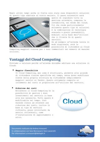 Documento realizzato da Andrea Innocenti
In collaborazione con Sara Bennassai e Sara Lazzeretti
Per informazioni a.innocenti@deltaphi.it
Negli ultimi tempi anche in Italia sono state rese disponibili soluzioni
di questo tipo adattate al nostro mercato. Il passo successivo sarà
quello di inglobare tutta la
gestione aziendale, compresa la
contabilità, nel mondo del Cloud.
Ciò che rende particolarmente
attraente questo tipo di soluzioni
è la combinazione di tecnologia
avanzata e prezzi prevedibili,
modulati sulla base dell’utilizzo
che il Cliente fa di questo
servizio.
Se ad esempio un’azienda lavora in
modo stagionale, avrà la
possibilità di richiedere al Cloud
Computing maggiori risorse per i suoi commerciali nei momenti di massimo
utilizzo.
Vantaggi del Cloud Computing
Proviamo a valutare perché un’azienda dovrebbe adottare una soluzione in
Cloud:
 Maggior flessibilità
Il Cloud Computing, per come è strutturato, permette alle aziende
di richiedere risorse specifiche nel tempo, senza dover modificare
niente nella propria struttura ma richiedendo semplicemente
maggiori servizi al Vendor. Questo ovviamente comporta un
incremento del costo in proporzione all’utilizzo del servizio.
 Riduzione dei costi
Attraverso il Cloud Computing ho la
possibilità di gestire i miei
investimenti nel servizio in base
alle mie necessità. Tutto questo è
modificabile nel tempo. Così
facendo riesco ad ottenere una
riduzione dei costi, inoltre in
base al tipo di servizio
richiesto, posso svincolarmi da
servizi collaterali, come
l’installazione di aggiornamenti o
altro.
 