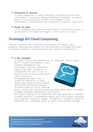 Documento realizzato da Andrea Innocenti
In collaborazione con Sara Bennassai e Sara Lazzeretti
Per informazioni a.innocenti@deltaphi.it
 Continuità di servizio
Il Cloud Computing, in quanto servizio, mi permette di non fare
investimenti in soluzioni hardware/software ridondanti. In questo
modo ho la possibilità di ridurre ulteriormente i miei
investimenti, ottenendo però una continuità di servizio molto alta.
 Flussi di cassa
Con il pagamento dei canoni mensili/annuali, anziché anticipati, ho
la possibilità di pianificare meglio i miei flussi di cassa.
Svantaggi del Cloud Computing
Come per qualsiasi altra soluzione esiste però un rovescio della
medaglia, valutiamo per esempio uno dei principali svantaggi per poter
conoscere al meglio il servizio che stiamo andando ad acquistare:
 I dati aziendali
Il grosso scoglio nell’adozione di una soluzione Cloud è sapere
dove si trovano fisicamente i dati,
elemento fondamentale per
un’azienda. Inoltre è importante
capire come poter recuperare le
informazioni nel caso in cui si
decida di non utilizzare più questo
tipo di servizio.
È fondamentale sapere che, a
livello di normativa, il data
center deve essere necessariamente
all’interno dell’Unione Europea.
Da questo punto di vista, anche se
tutti i Vendor del servizio Cloud possiedono data center in Europa,
è sempre comunque consigliabile verificarlo.
Per quanto riguarda la sicurezza dei dati che decidiamo di affidare
a questo servizio è interessante sapere che i data center prevedono
una procedura interna di backup. Ovviamente si consiglia sempre di
effettuare dei salvataggi anche in locale nella propria azienda.
 