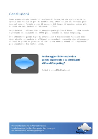 Documento realizzato da Andrea Innocenti
In collaborazione con Sara Bennassai e Sara Lazzeretti
Per informazioni a.innocenti@deltaphi.it
Conclusioni
Come spesso accade quando ci troviamo di fronte ad una novità anche in
questo caso esiste un po’ di scetticismo. L’evoluzione del mercato però
non può essere fermata e con il passare del tempo ci saranno sempre più
Aziende che decideranno di adottare il Cloud.
Le previsioni indicano che il mercato quadruplicherà entro il 2014 quando
è previsto un fatturato di 397M$ per i servizi di Cloud Computing.
Per affrontare questo tipo di innovazione è fondamentale valutare bene
ogni singola situazione e affidarsi a consulenti esperti, che sicuramente
saranno in grado di guidarvi in quella che sembra essere la rivoluzione
più importante dei nostri tempi.
Vuoi maggiori informazioni su
questo argomento o su altri legati
al Cloud Computing?
Scrivi a cloud@deltaphi.it
 