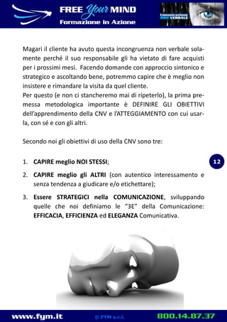 www.fym.it 800.14.87.37© FYM s.r.l.
Magari il cliente ha avuto questa incongruenza non verbale sola-
mente perché il suo responsabile gli ha vietato di fare acquisti
per i prossimi mesi. Facendo domande con approccio sintonico e
strategico e ascoltando bene, potremmo capire che è meglio non
insistere e rimandare la visita da quel cliente.
Per questo (e non ci stancheremo mai di ripeterlo), la prima pre-
messa metodologica importante è DEFINIRE GLI OBIETTIVI
dell’apprendimento della CNV e l’ATTEGGIAMENTO con cui usar-
la, con sé e con gli altri.
Secondo noi gli obiettivi di uso della CNV sono tre:
1. CAPIRE meglio NOI STESSI;
2. CAPIRE meglio gli ALTRI (con autentico interessamento e
senza tendenza a giudicare e/o etichettare);
3. Essere STRATEGICI nella COMUNICAZIONE, sviluppando
quelle che noi definiamo le “3E” della Comunicazione:
EFFICACIA, EFFICIENZA ed ELEGANZA Comunicativa.
12
 