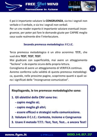 www.fym.it 800.14.87.37© FYM s.r.l.
E poi è importante valutare la CONGRUENZA, sia tra i segnali non
verbale e il verbale, e sia tra i segnali non verbali.
Per un cnv-reader esperto è importante valutare eventuali incon-
gruenze, per poter poi fare le domande giuste per CAPIRE meglio
cosa vuole realmente dire l’interlocutore.
Seconda premessa metodologica: il C.I.C.
Terza premessa metodologica è un altro acronimo: T.T.T., che
vuol dire TEST, TEST, TEST.
Mai giudicare con superficialità, mai avere un atteggiamento
“facilone” e da esperto sicuro della propria lettura.
Consigliamo di avere un atteggiamento di VERIFICA continua.
Avremo conferma sulla validità di questa premessa metodologi-
ca, quando, nelle prossime pagine, scopriremo quanti e quali so-
no i significati delle “incongruenze comunicative”.
Riepilogando, le tre premesse metodologiche sono:
1. Gli obiettivi della CNV sono tre:
- capire meglio sé;
- capire meglio gli altri;
- essere efficaci e strategici nella comunicazione.
2. Valutare il C.I.C.: Contesto, Insieme e Congruenza
3. Usare il metodo T.T.T.: Test, Test, Test… e ancora Test!
14
 