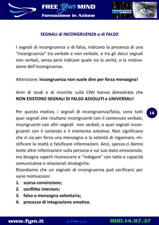 www.fym.it 800.14.87.37© FYM s.r.l.
SEGNALI di INCONGRUENZA o di FALSO
I segnali di incongruenza o di falso, indicano la presenza di una
“incongruenza” tra verbale e non verbale, o tra gli stessi segnali
non verbali, senza però indicare quale sia la verità, o la motiva-
zione dell’incongruenza.
Attenzione: incongruenza non vuole dire per forza menzogna!
Anni di studi e di ricerche sulla CNV hanno dimostrato che
NON ESISTONO SEGNALI DI FALSO ASSOLUTI e UNIVERSALI!
Per questo motivo, i segnali di incongruenza/falso, sono tutti
quei segnali che risultano incongruenti con il contenuto verbale,
incongruenti con altri segnali non verbali, o quei segnali incon-
gruenti con il contesto e il momento emotivo. Non significano
che ci sia per forza una menzogna o la volontà di ingannare, mi-
stificare la realtà o falsificare informazioni. Anzi, spesso ci danno
tante altre informazioni sulla persona e sul suo stato emozionale,
ma bisogna saperli riconoscere e “indagare” con tatto e capacità
comunicative e relazionali strategiche.
Ricordiamo che un segnale di incongruenza può verificarsi per
varie motivazioni:
1. scarsa convinzione;
2. conflitto interiore;
3. falso o menzogna volontaria;
4. processo di integrazione emotiva.
16
 