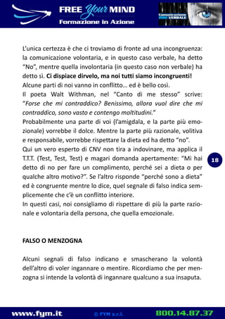 www.fym.it 800.14.87.37© FYM s.r.l.
L’unica certezza è che ci troviamo di fronte ad una incongruenza:
la comunicazione volontaria, e in questo caso verbale, ha detto
“No”, mentre quella involontaria (in questo caso non verbale) ha
detto sì. Ci dispiace dirvelo, ma noi tutti siamo incongruenti!
Alcune parti di noi vanno in conflitto… ed è bello così.
Il poeta Walt Withman, nel “Canto di me stesso” scrive:
“Forse che mi contraddico? Benissimo, allora vuol dire che mi
contraddico, sono vasto e contengo moltitudini.”
Probabilmente una parte di voi (l’amigdala, e la parte più emo-
zionale) vorrebbe il dolce. Mentre la parte più razionale, volitiva
e responsabile, vorrebbe rispettare la dieta ed ha detto “no”.
Qui un vero esperto di CNV non tira a indovinare, ma applica il
T.T.T. (Test, Test, Test) e magari domanda apertamente: “Mi hai
detto di no per fare un complimento, perché sei a dieta o per
qualche altro motivo?”. Se l’altro risponde “perché sono a dieta”
ed è congruente mentre lo dice, quel segnale di falso indica sem-
plicemente che c’è un conflitto interiore.
In questi casi, noi consigliamo di rispettare di più la parte razio-
nale e volontaria della persona, che quella emozionale.
FALSO O MENZOGNA
Alcuni segnali di falso indicano e smascherano la volontà
dell’altro di voler ingannare o mentire. Ricordiamo che per men-
zogna si intende la volontà di ingannare qualcuno a sua insaputa.
18
 