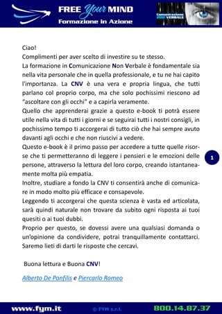 www.fym.it 800.14.87.37© FYM s.r.l.
Ciao!
Complimenti per aver scelto di investire su te stesso.
La formazione in Comunicazione Non Verbale è fondamentale sia
nella vita personale che in quella professionale, e tu ne hai capito
l'importanza. La CNV è una vera e propria lingua, che tutti
parlano col proprio corpo, ma che solo pochissimi riescono ad
“ascoltare con gli occhi” e a capirla veramente.
Quello che apprenderai grazie a questo e-book ti potrà essere
utile nella vita di tutti i giorni e se seguirai tutti i nostri consigli, in
pochissimo tempo ti accorgerai di tutto ciò che hai sempre avuto
davanti agli occhi e che non riuscivi a vedere.
Questo e-book è il primo passo per accedere a tutte quelle risor-
se che ti permetteranno di leggere i pensieri e le emozioni delle
persone, attraverso la lettura del loro corpo, creando istantanea-
mente molta più empatia.
Inoltre, studiare a fondo la CNV ti consentirà anche di comunica-
re in modo molto più efficace e consapevole.
Leggendo ti accorgerai che questa scienza è vasta ed articolata,
sarà quindi naturale non trovare da subito ogni risposta ai tuoi
quesiti o ai tuoi dubbi.
Proprio per questo, se dovessi avere una qualsiasi domanda o
un’opinione da condividere, potrai tranquillamente contattarci.
Saremo lieti di darti le risposte che cercavi.
Buona lettura e Buona CNV!
Alberto De Panfilis e Piercarlo Romeo
1
 