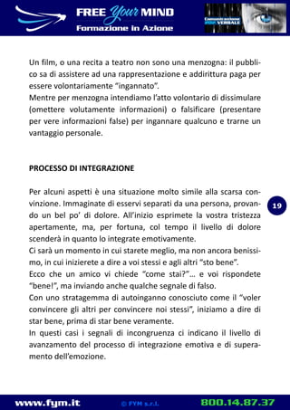 www.fym.it 800.14.87.37© FYM s.r.l.
Un film, o una recita a teatro non sono una menzogna: il pubbli-
co sa di assistere ad una rappresentazione e addirittura paga per
essere volontariamente “ingannato”.
Mentre per menzogna intendiamo l’atto volontario di dissimulare
(omettere volutamente informazioni) o falsificare (presentare
per vere informazioni false) per ingannare qualcuno e trarne un
vantaggio personale.
PROCESSO DI INTEGRAZIONE
Per alcuni aspetti è una situazione molto simile alla scarsa con-
vinzione. Immaginate di esservi separati da una persona, provan-
do un bel po’ di dolore. All’inizio esprimete la vostra tristezza
apertamente, ma, per fortuna, col tempo il livello di dolore
scenderà in quanto lo integrate emotivamente.
Ci sarà un momento in cui starete meglio, ma non ancora benissi-
mo, in cui inizierete a dire a voi stessi e agli altri “sto bene”.
Ecco che un amico vi chiede “come stai?”… e voi rispondete
“bene!”, ma inviando anche qualche segnale di falso.
Con uno stratagemma di autoinganno conosciuto come il “voler
convincere gli altri per convincere noi stessi”, iniziamo a dire di
star bene, prima di star bene veramente.
In questi casi i segnali di incongruenza ci indicano il livello di
avanzamento del processo di integrazione emotiva e di supera-
mento dell’emozione.
19
 