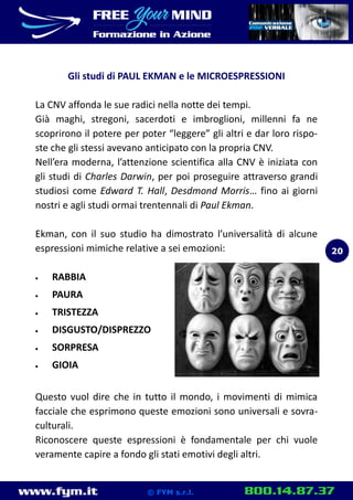 www.fym.it 800.14.87.37© FYM s.r.l.
Gli studi di PAUL EKMAN e le MICROESPRESSIONI
La CNV affonda le sue radici nella notte dei tempi.
Già maghi, stregoni, sacerdoti e imbroglioni, millenni fa ne
scoprirono il potere per poter “leggere” gli altri e dar loro rispo-
ste che gli stessi avevano anticipato con la propria CNV.
Nell’era moderna, l’attenzione scientifica alla CNV è iniziata con
gli studi di Charles Darwin, per poi proseguire attraverso grandi
studiosi come Edward T. Hall, Desdmond Morris… fino ai giorni
nostri e agli studi ormai trentennali di Paul Ekman.
Ekman, con il suo studio ha dimostrato l’universalità di alcune
espressioni mimiche relative a sei emozioni:
 RABBIA
 PAURA
 TRISTEZZA
 DISGUSTO/DISPREZZO
 SORPRESA
 GIOIA
Questo vuol dire che in tutto il mondo, i movimenti di mimica
facciale che esprimono queste emozioni sono universali e sovra-
culturali.
Riconoscere queste espressioni è fondamentale per chi vuole
veramente capire a fondo gli stati emotivi degli altri.
20
 