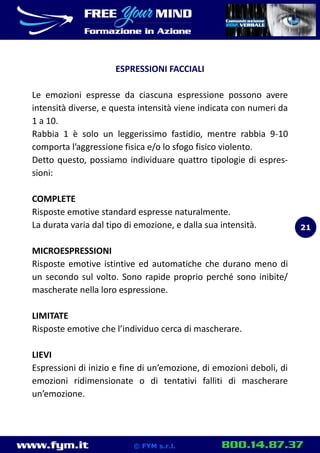 www.fym.it 800.14.87.37© FYM s.r.l.
ESPRESSIONI FACCIALI
Le emozioni espresse da ciascuna espressione possono avere
intensità diverse, e questa intensità viene indicata con numeri da
1 a 10.
Rabbia 1 è solo un leggerissimo fastidio, mentre rabbia 9-10
comporta l’aggressione fisica e/o lo sfogo fisico violento.
Detto questo, possiamo individuare quattro tipologie di espres-
sioni:
COMPLETE
Risposte emotive standard espresse naturalmente.
La durata varia dal tipo di emozione, e dalla sua intensità.
MICROESPRESSIONI
Risposte emotive istintive ed automatiche che durano meno di
un secondo sul volto. Sono rapide proprio perché sono inibite/
mascherate nella loro espressione.
LIMITATE
Risposte emotive che l’individuo cerca di mascherare.
LIEVI
Espressioni di inizio e fine di un’emozione, di emozioni deboli, di
emozioni ridimensionate o di tentativi falliti di mascherare
un’emozione.
21
 