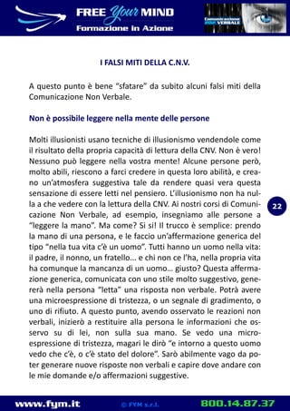 www.fym.it 800.14.87.37© FYM s.r.l.
I FALSI MITI DELLA C.N.V.
A questo punto è bene “sfatare” da subito alcuni falsi miti della
Comunicazione Non Verbale.
Non è possibile leggere nella mente delle persone
Molti illusionisti usano tecniche di illusionismo vendendole come
il risultato della propria capacità di lettura della CNV. Non è vero!
Nessuno può leggere nella vostra mente! Alcune persone però,
molto abili, riescono a farci credere in questa loro abilità, e crea-
no un’atmosfera suggestiva tale da rendere quasi vera questa
sensazione di essere letti nel pensiero. L’illusionismo non ha nul-
la a che vedere con la lettura della CNV. Ai nostri corsi di Comuni-
cazione Non Verbale, ad esempio, insegniamo alle persone a
“leggere la mano”. Ma come? Si si! Il trucco è semplice: prendo
la mano di una persona, e le faccio un’affermazione generica del
tipo “nella tua vita c’è un uomo”. Tutti hanno un uomo nella vita:
il padre, il nonno, un fratello... e chi non ce l’ha, nella propria vita
ha comunque la mancanza di un uomo… giusto? Questa afferma-
zione generica, comunicata con uno stile molto suggestivo, gene-
rerà nella persona “letta” una risposta non verbale. Potrà avere
una microespressione di tristezza, o un segnale di gradimento, o
uno di rifiuto. A questo punto, avendo osservato le reazioni non
verbali, inizierò a restituire alla persona le informazioni che os-
servo su di lei, non sulla sua mano. Se vedo una micro-
espressione di tristezza, magari le dirò “e intorno a questo uomo
vedo che c’è, o c’è stato del dolore”. Sarò abilmente vago da po-
ter generare nuove risposte non verbali e capire dove andare con
le mie domande e/o affermazioni suggestive.
22
 