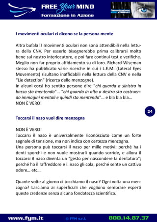 www.fym.it 800.14.87.37© FYM s.r.l.
I movimenti oculari ci dicono se la persona mente
Altra bufala! I movimenti oculari non sono attendibili nella lettu-
ra della CNV. Per esserlo bisognerebbe prima calibrarsi molto
bene sul nostro interlocutore, e poi fare continui test e verifiche.
Meglio non far proprio affidamento su di loro. Richard Wiseman
stesso ha pubblicato varie ricerche in cui i L.E.M. (Lateral Eyes
Movements) risultano inaffidabili nella lettura della CNV e nella
“Lie detection” (ricerca delle menzogne).
In alcuni corsi ho sentito persone dire “chi guarda a sinistra in
basso sta mentendo”… “chi guarda in alto a destra sta costruen-
do immagini mentali e quindi sta mentendo”… e bla bla bla…
NON È VERO!
Toccarsi il naso vuol dire menzogna
NON È VERO!
Toccarsi il naso è universalmente riconosciuto come un forte
segnale di tensione, ma non indica con certezza menzogna.
Una persona può toccarsi il naso per mille motivi: perché ha i
denti sporchi e non vuole mostrarli quando sorride, e allora il
toccarsi il naso diventa un “gesto per nascondere la dentatura”;
perché ha il raffreddore e il naso gli cola; perché sente un cattivo
odore… etc…
Quante volte al giorno ci tocchiamo il naso? Ogni volta una men-
zogna? Lasciamo ai superficiali che vogliono sembrare esperti
queste credenze senza alcuna fondatezza scientifica.
24
 