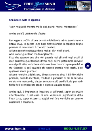 www.fym.it 800.14.87.37© FYM s.r.l.
Chi mente evita lo sguardo
“Non mi guardi mentre me lo dici, quindi mi stai mentendo!”
Anche qui c’è un mito da sfatare!
Per leggere la CNV di una persona dobbiamo prima tracciare una
LINEA BASE. In questa linea base rientra anche la capacità di una
persona di mantenere il contatto oculare.
Alcune persone non guardano mai gli altri negli occhi.
Altri invece guardano molto negli occhi.
Ecco che quando uno che non guarda mai gli altri negli occhi ci
dice qualcosa guardandoci dritto negli occhi, potremmo rilevare
una significativa variazione della sua linea base e capire perché lo
sta facendo. E così quando chi spesso guarda negli occhi, dice
qualcosa senza guardarci.
Alcune ricerche, addirittura, dimostrano che circa il 65-70% delle
persone, quando mentono, tendono a guardare di più la persona
cui stanno mentendo, sia per sembrare più credibili, sia per veri-
ficare se l’interlocutore crede a quanto sta ascoltando.
Anche qui, è importante imparare a calibrarsi, saper osservare
attentamente, e nel caso di una variazione significativa della
linea base, saper essere strategici nel fare verifiche su quanto
osservato e ascoltato.
25
 