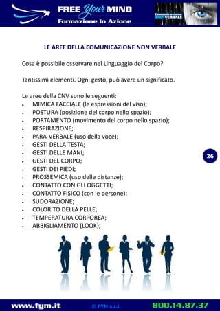 www.fym.it 800.14.87.37© FYM s.r.l.
LE AREE DELLA COMUNICAZIONE NON VERBALE
Cosa è possibile osservare nel Linguaggio del Corpo?
Tantissimi elementi. Ogni gesto, può avere un significato.
Le aree della CNV sono le seguenti:
 MIMICA FACCIALE (le espressioni del viso);
 POSTURA (posizione del corpo nello spazio);
 PORTAMENTO (movimento del corpo nello spazio);
 RESPIRAZIONE;
 PARA-VERBALE (uso della voce);
 GESTI DELLA TESTA;
 GESTI DELLE MANI;
 GESTI DEL CORPO;
 GESTI DEI PIEDI;
 PROSSEMICA (uso delle distanze);
 CONTATTO CON GLI OGGETTI;
 CONTATTO FISICO (con le persone);
 SUDORAZIONE;
 COLORITO DELLA PELLE;
 TEMPERATURA CORPOREA;
 ABBIGLIAMENTO (LOOK);
26
 