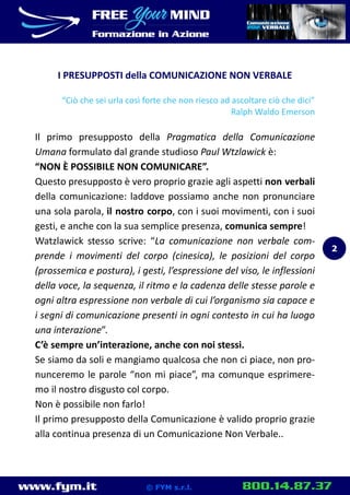 www.fym.it 800.14.87.37© FYM s.r.l.
I PRESUPPOSTI della COMUNICAZIONE NON VERBALE
“Ciò che sei urla così forte che non riesco ad ascoltare ciò che dici”
Ralph Waldo Emerson
Il primo presupposto della Pragmatica della Comunicazione
Umana formulato dal grande studioso Paul Wtzlawick è:
“NON È POSSIBILE NON COMUNICARE”.
Questo presupposto è vero proprio grazie agli aspetti non verbali
della comunicazione: laddove possiamo anche non pronunciare
una sola parola, il nostro corpo, con i suoi movimenti, con i suoi
gesti, e anche con la sua semplice presenza, comunica sempre!
Watzlawick stesso scrive: “La comunicazione non verbale com-
prende i movimenti del corpo (cinesica), le posizioni del corpo
(prossemica e postura), i gesti, l’espressione del viso, le inflessioni
della voce, la sequenza, il ritmo e la cadenza delle stesse parole e
ogni altra espressione non verbale di cui l’organismo sia capace e
i segni di comunicazione presenti in ogni contesto in cui ha luogo
una interazione”.
C’è sempre un’interazione, anche con noi stessi.
Se siamo da soli e mangiamo qualcosa che non ci piace, non pro-
nunceremo le parole “non mi piace”, ma comunque esprimere-
mo il nostro disgusto col corpo.
Non è possibile non farlo!
Il primo presupposto della Comunicazione è valido proprio grazie
alla continua presenza di un Comunicazione Non Verbale..
2
 