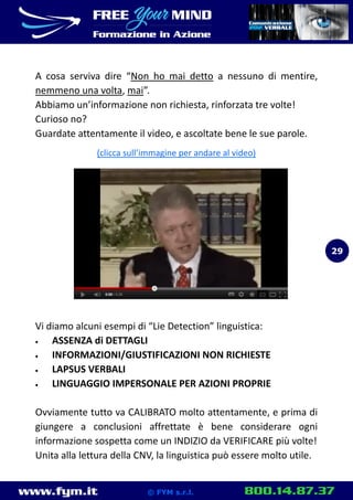 www.fym.it 800.14.87.37© FYM s.r.l.
A cosa serviva dire “Non ho mai detto a nessuno di mentire,
nemmeno una volta, mai”.
Abbiamo un’informazione non richiesta, rinforzata tre volte!
Curioso no?
Guardate attentamente il video, e ascoltate bene le sue parole.
(clicca sull’immagine per andare al video)
Vi diamo alcuni esempi di “Lie Detection” linguistica:
 ASSENZA di DETTAGLI
 INFORMAZIONI/GIUSTIFICAZIONI NON RICHIESTE
 LAPSUS VERBALI
 LINGUAGGIO IMPERSONALE PER AZIONI PROPRIE
Ovviamente tutto va CALIBRATO molto attentamente, e prima di
giungere a conclusioni affrettate è bene considerare ogni
informazione sospetta come un INDIZIO da VERIFICARE più volte!
Unita alla lettura della CNV, la linguistica può essere molto utile.
29
 
