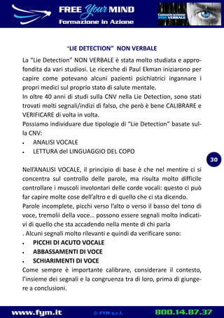 www.fym.it 800.14.87.37© FYM s.r.l.
LIE DETECTION” NON VERBALE
La “Lie Detection” NON VERBALE è stata molto studiata e appro-
fondita da vari studiosi. Le ricerche di Paul Ekman iniziarono per
capire come potevano alcuni pazienti psichiatrici ingannare i
propri medici sul proprio stato di salute mentale.
In oltre 40 anni di studi sulla CNV nella Lie Detection, sono stati
trovati molti segnali/indizi di falso, che però è bene CALIBRARE e
VERIFICARE di volta in volta.
Possiamo individuare due tipologie di “Lie Detection” basate sul-
la CNV:
 ANALISI VOCALE
 LETTURA del LINGUAGGIO DEL COPO
Nell’ANALISI VOCALE, il principio di base è che nel mentire ci si
concentra sul controllo delle parole, ma risulta molto difficile
controllare i muscoli involontari delle corde vocali: questo ci può
far capire molte cose dell’altro e di quello che ci sta dicendo.
Parole incomplete, picchi verso l’alto o verso il basso del tono di
voce, tremolii della voce… possono essere segnali molto indicati-
vi di quello che sta accadendo nella mente di chi parla
. Alcuni segnali molto rilevanti e quindi da verificare sono:
 PICCHI DI ACUTO VOCALE
 ABBASSAMENTI DI VOCE
 SCHIARIMENTI DI VOCE
Come sempre è importante calibrare, considerare il contesto,
l’insieme dei segnali e la congruenza tra di loro, prima di giunge-
re a conclusioni.
30
 