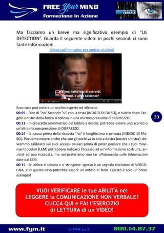 www.fym.it 800.14.87.37© FYM s.r.l.
Ma facciamo un breve ma significativo esempio di “LIE
DETECTION”. Guarda il seguente video: in pochi secondi ci sono
tante informazioni.
(clicca sull’immagine per andare al video)
Ecco cosa può notare un occhio esperto ed allenato:
00:09 - Dice di "no" facendo "si" con la testa (INDIZIO DI FALSO), e subito dopo l'an-
golo sinistro della bocca si solleva in una microespressione di DISPREZZO.
00:11 - microscatto asimmetrico del labbro a destra: potrebbe essere uno scarico o
un'altra microespressione di DISPREZZO.
00:14 - la pausa prima della risposta "no" è lunghissima e pensata (INDIZIO DI FAL-
SO). Possiamo notare anche che con gli occhi va in alto a destra (nostra sinistra): do-
vremmo calibrarci sui suoi accessi oculari prima di poter pensare che i suoi movi-
menti oculari (LEM) potrebbero indicarci l’accesso ad un’informazione costruita, an-
ziché ad una ricordata, ma noi preferiamo non far affidamento sulle informazioni
date dai LEM.
00:15 - le labbra si stirano e si stringono: spesso è un segnale rivelatore di VERGO-
GNA, e in questo caso potrebbe essere un indizio di falso. Questo è solo un breve
esempio!
33
VUOI VERIFICARE le tue ABILITÀ nel
LEGGERE la COMUNICAZIONE NON VERBALE?
CLICCA QUI e FAI l’ESERCIZIO
di LETTURA di un VIDEO!
 