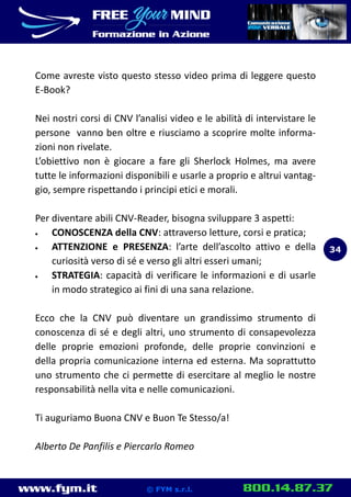 www.fym.it 800.14.87.37© FYM s.r.l.
Come avreste visto questo stesso video prima di leggere questo
E-Book?
Nei nostri corsi di CNV l’analisi video e le abilità di intervistare le
persone vanno ben oltre e riusciamo a scoprire molte informa-
zioni non rivelate.
L’obiettivo non è giocare a fare gli Sherlock Holmes, ma avere
tutte le informazioni disponibili e usarle a proprio e altrui vantag-
gio, sempre rispettando i principi etici e morali.
Per diventare abili CNV-Reader, bisogna sviluppare 3 aspetti:
 CONOSCENZA della CNV: attraverso letture, corsi e pratica;
 ATTENZIONE e PRESENZA: l’arte dell’ascolto attivo e della
curiosità verso di sé e verso gli altri esseri umani;
 STRATEGIA: capacità di verificare le informazioni e di usarle
in modo strategico ai fini di una sana relazione.
Ecco che la CNV può diventare un grandissimo strumento di
conoscenza di sé e degli altri, uno strumento di consapevolezza
delle proprie emozioni profonde, delle proprie convinzioni e
della propria comunicazione interna ed esterna. Ma soprattutto
uno strumento che ci permette di esercitare al meglio le nostre
responsabilità nella vita e nelle comunicazioni.
Ti auguriamo Buona CNV e Buon Te Stesso/a!
Alberto De Panfilis e Piercarlo Romeo
34
 