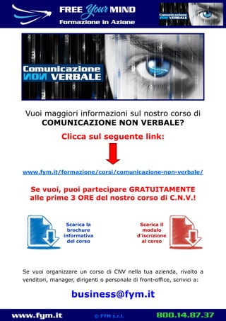 www.fym.it 800.14.87.37© FYM s.r.l.
Vuoi maggiori informazioni sul nostro corso di
COMUNICAZIONE NON VERBALE?
Clicca sul seguente link:
www.fym.it/formazione/corsi/comunicazione-non-verbale/
Se vuoi, puoi partecipare GRATUITAMENTE
alle prime 3 ORE del nostro corso di C.N.V.!
Se vuoi organizzare un corso di CNV nella tua azienda, rivolto a
venditori, manager, dirigenti o personale di front-office, scrivici a:
business@fym.it
Scarica la
brochure
informativa
del corso
Scarica il
modulo
d’iscrizione
al corso
 