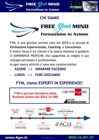 www.fym.it 800.14.87.37© FYM s.r.l.
FYM, è una giovane società nata nel 2010 e si occupa di
Formazione Esperienziale, Coaching e Consulenza
Il nostro focus è sul cliente e la nostra missione è guidarlo
in ESPERIENZE PRATICHE che supportino al meglio il suo
sviluppo personale e professionale.
In ogni nostra attività ci sono due caratteristiche:
 AZIONE —> IMPARARE FACENDO
 LUDUS —> FARE GIOCANDO
FYM, siamo ESPERTI IN ESPERIENZE!
CHI SIAMO
FYM è partner formativo della
Business School del SOLE 24 ORE
 