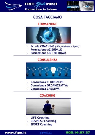 www.fym.it 800.14.87.37© FYM s.r.l.
FORMAZIONE
 Scuola COACHING (Life, Business e Sport)
 Formazione AZIENDALE
 Formazione ON THE ROAD
COSA FACCIAMO
CONSULENZA
 Consulenza di DIREZIONE
 Consulenza ORGANIZZATIVA
 Consulenza CREATIVA
COACHING
 LIFE Coaching
 BUSINESS Coaching
 SPORT Coaching
 
