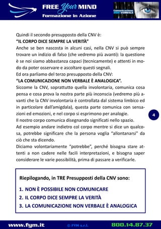 www.fym.it 800.14.87.37© FYM s.r.l.
Quindi il secondo presupposto della CNV è:
“IL CORPO DICE SEMPRE LA VERITÀ”
Anche se ben nascosta in alcuni casi, nella CNV si può sempre
trovare un indizio di falso (che vedremo più avanti): la questione
è se noi siamo abbastanza capaci (tecnicamente) e attenti in mo-
do da poter osservare e ascoltare questi segnali.
Ed ora parliamo del terzo presupposto della CNV:
“LA COMUNICAZIONE NON VERBALE È ANALOGICA”.
Siccome la CNV, soprattutto quella involontaria, comunica cosa
pensa e cosa prova la nostra parte più inconscia (vedremo più a-
vanti che la CNV involontaria è controllata dal sistema limbico ed
in particolare dall’amigdala), questa parte comunica con sensa-
zioni ed emozioni, e nel corpo si esprimono per analogie.
Il nostro corpo comunica disegnando significati nello spazio.
Ad esempio andare indietro col corpo mentre si dice un qualco-
sa, potrebbe significare che la persona voglia “allontanarsi” da
ciò che sta dicendo.
Diciamo volontariamente “potrebbe”, perché bisogna stare at-
tenti a non cadere nelle facili interpretazioni, e bisogna saper
considerare le varie possibilità, prima di passare a verificarle.
Riepilogando, in TRE Presupposti della CNV sono:
1. NON È POSSIBILE NON COMUNICARE
2. IL CORPO DICE SEMPRE LA VERITÀ
3. LA COMUNICAZIONE NON VERBALE È ANALOGICA
4
 