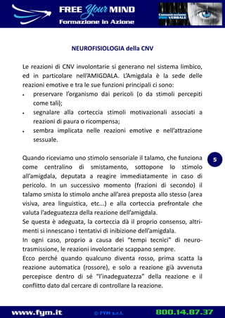 www.fym.it 800.14.87.37© FYM s.r.l.
NEUROFISIOLOGIA della CNV
Le reazioni di CNV involontarie si generano nel sistema limbico,
ed in particolare nell’AMIGDALA. L’Amigdala è la sede delle
reazioni emotive e tra le sue funzioni principali ci sono:
 preservare l’organismo dai pericoli (o da stimoli percepiti
come tali);
 segnalare alla corteccia stimoli motivazionali associati a
reazioni di paura o ricompensa;
 sembra implicata nelle reazioni emotive e nell’attrazione
sessuale.
Quando riceviamo uno stimolo sensoriale il talamo, che funziona
come centralino di smistamento, sottopone lo stimolo
all’amigdala, deputata a reagire immediatamente in caso di
pericolo. In un successivo momento (frazioni di secondo) il
talamo smista lo stimolo anche all’area preposta allo stesso (area
visiva, area linguistica, etc...) e alla corteccia prefrontale che
valuta l’adeguatezza della reazione dell’amigdala.
Se questa è adeguata, la corteccia dà il proprio consenso, altri-
menti si innescano i tentativi di inibizione dell’amigdala.
In ogni caso, proprio a causa dei “tempi tecnici” di neuro-
trasmissione, le reazioni involontarie scappano sempre.
Ecco perché quando qualcuno diventa rosso, prima scatta la
reazione automatica (rossore), e solo a reazione già avvenuta
percepisce dentro di sé “l’inadeguatezza” della reazione e il
conflitto dato dal cercare di controllare la reazione.
5
 