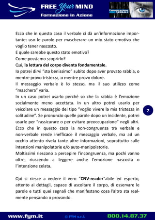 www.fym.it 800.14.87.37© FYM s.r.l.
Ecco che in questo caso il verbale ci dà un’informazione impor-
tante: uso le parole per mascherare un mio stato emotivo che
voglio tener nascosto.
E quale sarebbe questo stato emotivo?
Come possiamo scoprirlo?
Qui, la lettura del corpo diventa fondamentale.
Io potrei dirvi “sto benissimo” subito dopo aver provato rabbia, o
mentre provo tristezza, o mentre provo dolore.
Il messaggio verbale è lo stesso, ma il suo utilizzo come
“maschera” varia.
In un caso potrei usarlo perché so che la rabbia è l’emozione
socialmente meno accettata. In un altro potrei usarlo per
veicolare un messaggio del tipo “voglio vivere la mia tristezza in
solitudine”. Se pronuncio quelle parole dopo un incidente, potrei
usarle per “rassicurare o per evitare preoccupazione” negli altri.
Ecco che in questo caso la non-congruenza tra verbale e
non-verbale rende inefficace il messaggio verbale, ma ad un
occhio attento rivela tante altre informazioni, soprattutto sulle
intenzioni manipolatorie e/o auto-manipolatorie.
Moltissimi riescono a percepire l’incongruenza, ma pochi vanno
oltre, riuscendo a leggere anche l’emozione nascosta o
l’intenzione celata.
Qui si riesce a vedere il vero “CNV-reader“abile ed esperto,
attento ai dettagli, capace di ascoltare il corpo, di osservare le
parole e tutti quei segnali che manifestano cosa l’altro sta real-
mente pensando o provando.
7
 