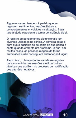 Algumas vezes, também é pedido que se
registrem sentimentos, reações físicas e
comportamentos envolvidos na situação. Essa
tarefa ajuda o paciente a tomar consciência de si.
O registro de pensamentos disfuncionais tem
diversas utilidades na clínica. A primeira delas é
para que o paciente se dê conta do que pensa e
sente quando enfrenta um problema, já que, em
muitos casos, as pessoas reagem de forma
automática e não conseguem entender asituação.
Além disso, o terapeuta faz uso desse registro
para encaminhar as sessões e utilizar outras
técnicas que auxiliem no processo de modiﬁcação
dos padrões negativos.
10
 