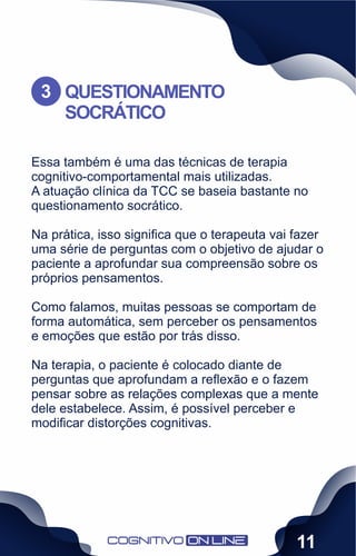 Essa também é uma das técnicas de terapia
cognitivo-comportamental mais utilizadas.
A atuação clínica da TCC se baseia bastante no
questionamento socrático.
Na prática, isso signiﬁca que o terapeuta vai fazer
uma série de perguntas com o objetivo de ajudar o
paciente a aprofundar sua compreensão sobre os
próprios pensamentos.
Como falamos, muitas pessoas se comportam de
forma automática, sem perceber os pensamentos
e emoções que estão por trás disso.
Na terapia, o paciente é colocado diante de
perguntas que aprofundam a reﬂexão e o fazem
pensar sobre as relações complexas que a mente
dele estabelece. Assim, é possível perceber e
modiﬁcar distorções cognitivas.
QUESTIONAMENTO
SOCRÁTICO
3
11
 