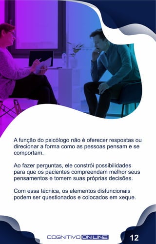 A função do psicólogo não é oferecer respostas ou
direcionar a forma como as pessoas pensam e se
comportam.
Ao fazer perguntas, ele constrói possibilidades
para que os pacientes compreendam melhor seus
pensamentos e tomem suas próprias decisões.
Com essa técnica, os elementos disfuncionais
podem ser questionados e colocados em xeque.
12
 