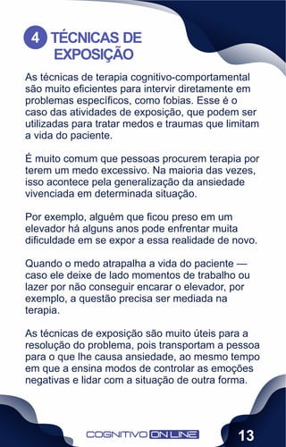 As técnicas de terapia cognitivo-comportamental
são muito eﬁcientes para intervir diretamente em
problemas especíﬁcos, como fobias. Esse é o
caso das atividades de exposição, que podem ser
utilizadas para tratar medos e traumas que limitam
a vida do paciente.
É muito comum que pessoas procurem terapia por
terem um medo excessivo. Na maioria das vezes,
isso acontece pela generalização da ansiedade
vivenciada em determinada situação.
Por exemplo, alguém que ﬁcou preso em um
elevador há alguns anos pode enfrentar muita
diﬁculdade em se expor a essa realidade de novo.
Quando o medo atrapalha a vida do paciente —
caso ele deixe de lado momentos de trabalho ou
lazer por não conseguir encarar o elevador, por
exemplo, a questão precisa ser mediada na
terapia.
As técnicas de exposição são muito úteis para a
resolução do problema, pois transportam a pessoa
para o que lhe causa ansiedade, ao mesmo tempo
em que a ensina modos de controlar as emoções
negativas e lidar com a situação de outra forma.
TÉCNICAS DE
EXPOSIÇÃO
4
13
 