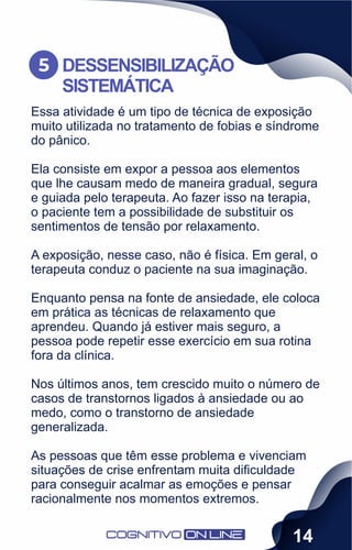 Essa atividade é um tipo de técnica de exposição
muito utilizada no tratamento de fobias e síndrome
do pânico.
Ela consiste em expor a pessoa aos elementos
que lhe causam medo de maneira gradual, segura
e guiada pelo terapeuta. Ao fazer isso na terapia,
o paciente tem a possibilidade de substituir os
sentimentos de tensão por relaxamento.
A exposição, nesse caso, não é física. Em geral, o
terapeuta conduz o paciente na sua imaginação.
Enquanto pensa na fonte de ansiedade, ele coloca
em prática as técnicas de relaxamento que
aprendeu. Quando já estiver mais seguro, a
pessoa pode repetir esse exercício em sua rotina
fora da clínica.
Nos últimos anos, tem crescido muito o número de
casos de transtornos ligados à ansiedade ou ao
medo, como o transtorno de ansiedade
generalizada.
As pessoas que têm esse problema e vivenciam
situações de crise enfrentam muita diﬁculdade
para conseguir acalmar as emoções e pensar
racionalmente nos momentos extremos.
DESSENSIBILIZAÇÃO
SISTEMÁTICA
5
14
 