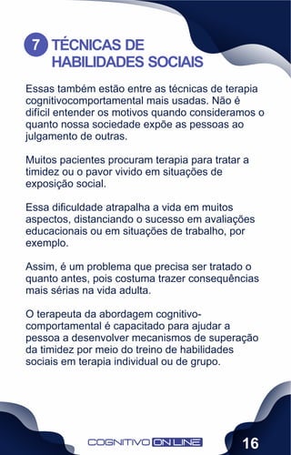 Essas também estão entre as técnicas de terapia
cognitivocomportamental mais usadas. Não é
difícil entender os motivos quando consideramos o
quanto nossa sociedade expõe as pessoas ao
julgamento de outras.
Muitos pacientes procuram terapia para tratar a
timidez ou o pavor vivido em situações de
exposição social.
Essa diﬁculdade atrapalha a vida em muitos
aspectos, distanciando o sucesso em avaliações
educacionais ou em situações de trabalho, por
exemplo.
Assim, é um problema que precisa ser tratado o
quanto antes, pois costuma trazer consequências
mais sérias na vida adulta.
O terapeuta da abordagem cognitivo-
comportamental é capacitado para ajudar a
pessoa a desenvolver mecanismos de superação
da timidez por meio do treino de habilidades
sociais em terapia individual ou de grupo.
TÉCNICAS DE
HABILIDADES SOCIAIS
7
16
 
