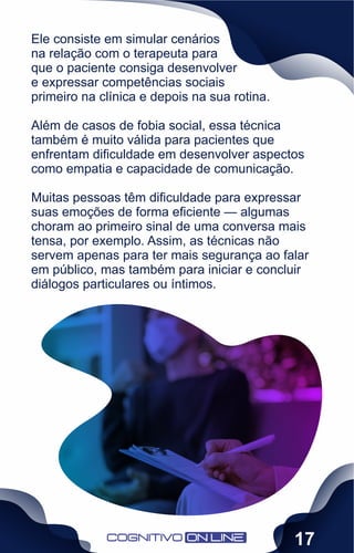 Ele consiste em simular cenários
na relação com o terapeuta para
que o paciente consiga desenvolver
e expressar competências sociais
primeiro na clínica e depois na sua rotina.
Além de casos de fobia social, essa técnica
também é muito válida para pacientes que
enfrentam diﬁculdade em desenvolver aspectos
como empatia e capacidade de comunicação.
Muitas pessoas têm diﬁculdade para expressar
suas emoções de forma eﬁciente — algumas
choram ao primeiro sinal de uma conversa mais
tensa, por exemplo. Assim, as técnicas não
servem apenas para ter mais segurança ao falar
em público, mas também para iniciar e concluir
diálogos particulares ou íntimos.
17
 